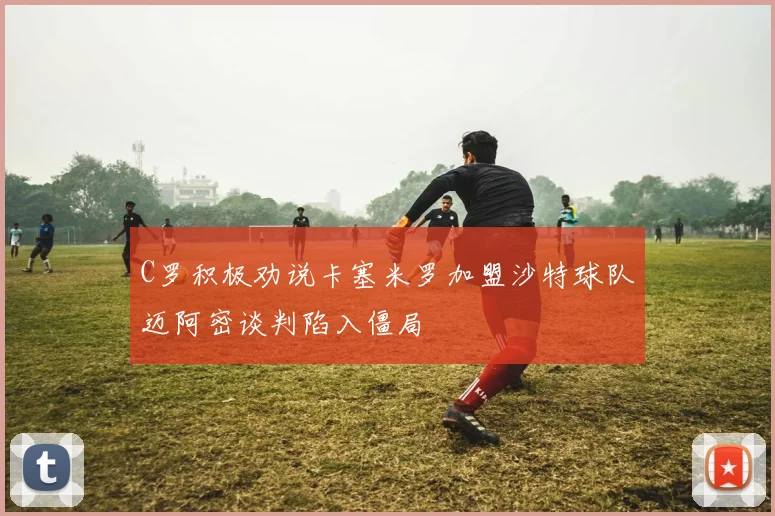 C罗积极劝说卡塞米罗加盟沙特球队迈阿密谈判陷入僵局