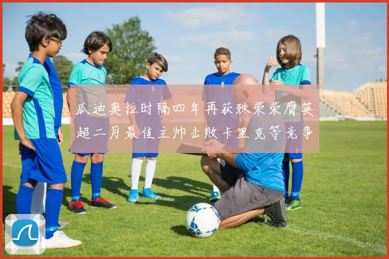 瓜迪奥拉时隔四年再获殊荣荣膺英超二月最佳主帅击败卡里克等竞争者