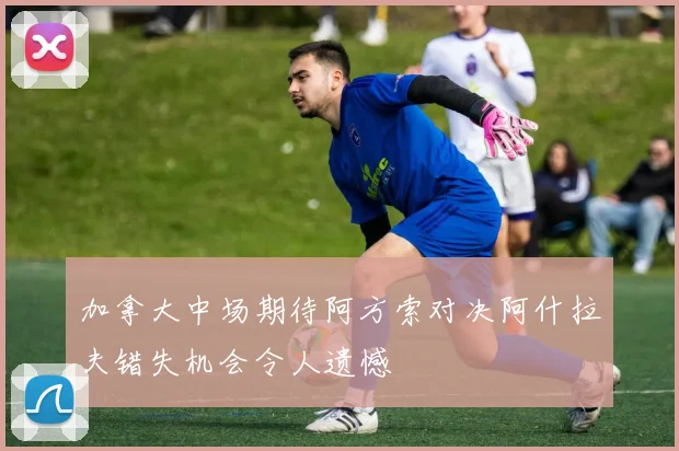 加拿大中场期待阿方索对决阿什拉夫错失机会令人遗憾