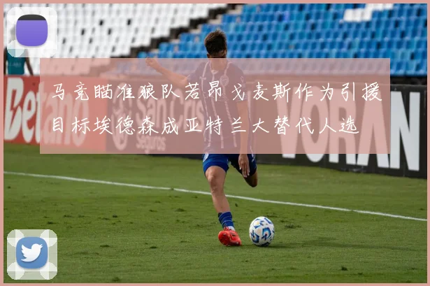 马竞瞄准狼队若昂戈麦斯作为引援目标埃德森成亚特兰大替代人选