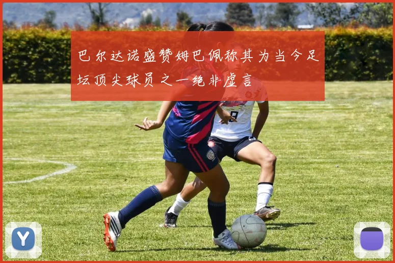 巴尔达诺盛赞姆巴佩称其为当今足坛顶尖球员之一绝非虚言