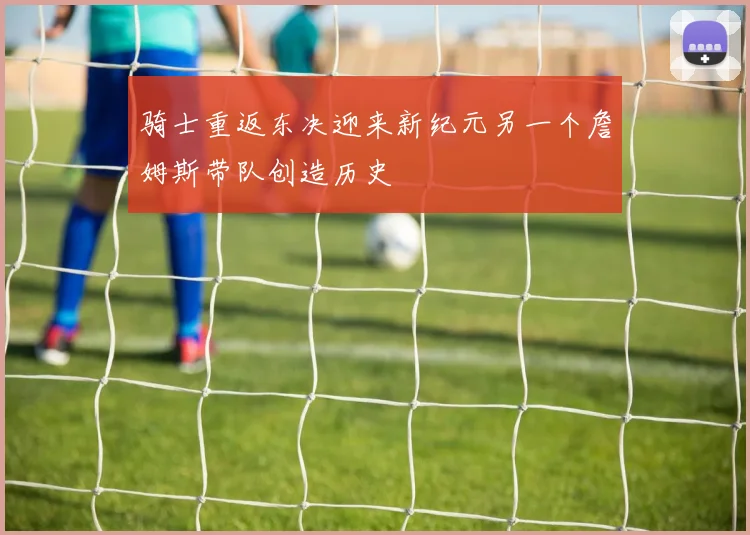 骑士重返东决迎来新纪元另一个詹姆斯带队创造历史