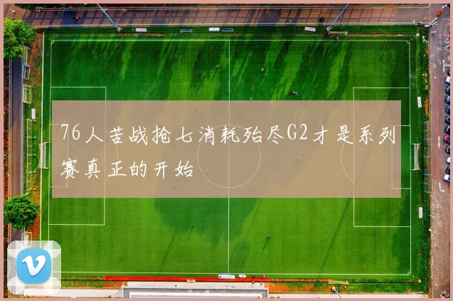 76人苦战抢七消耗殆尽G2才是系列赛真正的开始