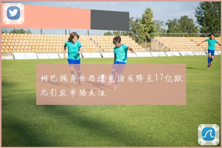 姆巴佩身价恐遭重挫或降至17亿欧元引发市场关注