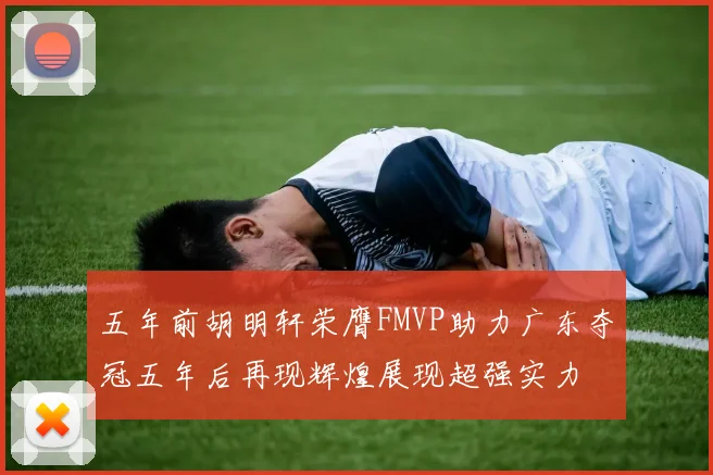 五年前胡明轩荣膺FMVP助力广东夺冠五年后再现辉煌展现超强实力