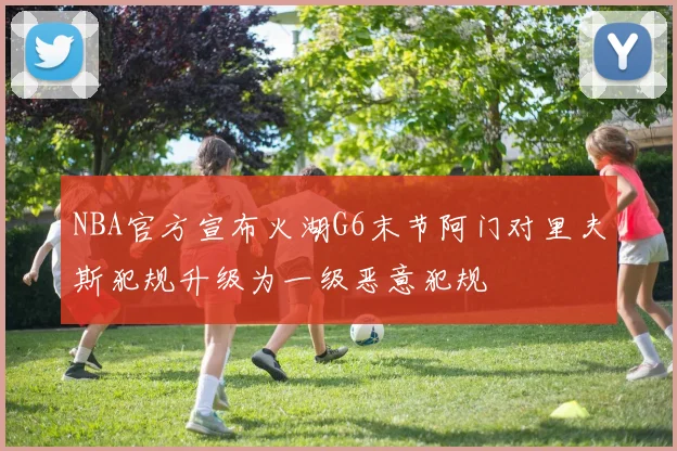 NBA官方宣布火湖G6末节阿门对里夫斯犯规升级为一级恶意犯规