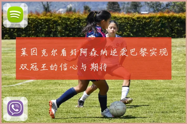 莱因克尔看好阿森纳逆袭巴黎实现双冠王的信心与期待