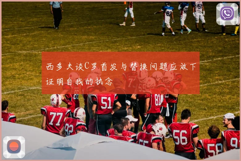 西多夫谈C罗首发与替换问题应放下证明自我的执念