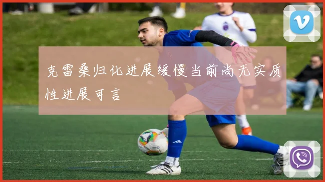 克雷桑归化进展缓慢当前尚无实质性进展可言