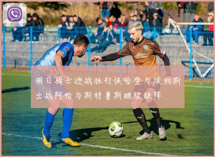 明日骑士迎战独行侠哈登与埃利斯出战阿伦与斯特鲁斯继续缺阵