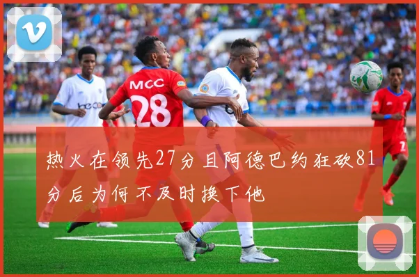 热火在领先27分且阿德巴约狂砍81分后为何不及时换下他