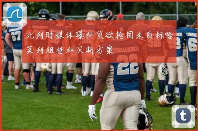 比利时媒体曝科莫欲抢国米目标哈莱利租借加买断方案