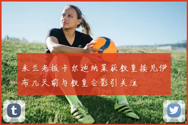 米兰老板卡尔迪纳莱获教皇接见伊布几天前与教皇合影引关注